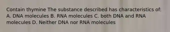 Contain thymine The substance described has characteristics of: A. DNA molecules B. RNA molecules C. both DNA and RNA molecules D. Neither DNA nor RNA molecules