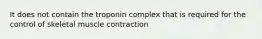 It does not contain the troponin complex that is required for the control of skeletal muscle contraction