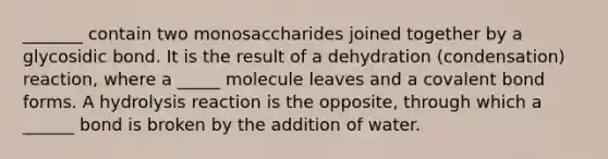 _______ contain two monosaccharides joined together by a glycosidic bond. It is the result of a dehydration (condensation) reaction, where a _____ molecule leaves and a covalent bond forms. A hydrolysis reaction is the opposite, through which a ______ bond is broken by the addition of water.