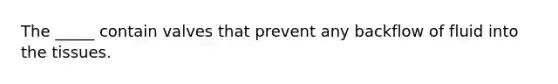 The _____ contain valves that prevent any backflow of fluid into the tissues.