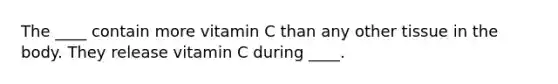 The ____ contain more vitamin C than any other tissue in the body. They release vitamin C during ____.