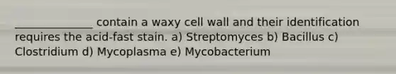 ______________ contain a waxy cell wall and their identification requires the acid-fast stain. a) Streptomyces b) Bacillus c) Clostridium d) Mycoplasma e) Mycobacterium