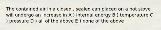 The contained air in a closed , sealed can placed on a hot stove will undergo an increase in A ) internal energy B ) temperature C ) pressure D ) all of the above E ) none of the above