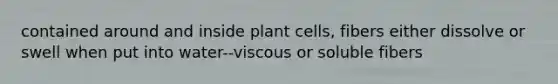 contained around and inside plant cells, fibers either dissolve or swell when put into water--viscous or soluble fibers