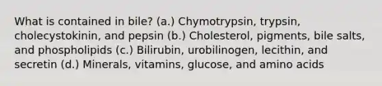 What is contained in bile? (a.) Chymotrypsin, trypsin, cholecystokinin, and pepsin (b.) Cholesterol, pigments, bile salts, and phospholipids (c.) Bilirubin, urobilinogen, lecithin, and secretin (d.) Minerals, vitamins, glucose, and amino acids