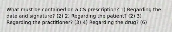 What must be contained on a CS prescription? 1) Regarding the date and signature? (2) 2) Regarding the patient? (2) 3) Regarding the practitioner? (3) 4) Regarding the drug? (6)