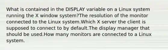 What is contained in the DISPLAY variable on a Linux system running the X window system?The resolution of the monitor connected to the Linux system.Which X server the client is supposed to connect to by default.The display manager that should be used.How many monitors are connected to a Linux system.