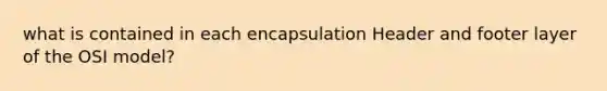 what is contained in each encapsulation Header and footer layer of the OSI model?