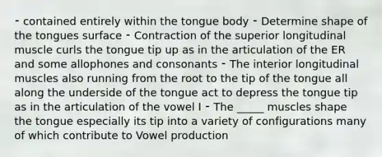 ⁃ contained entirely within the tongue body ⁃ Determine shape of the tongues surface ⁃ Contraction of the superior longitudinal muscle curls the tongue tip up as in the articulation of the ER and some allophones and consonants ⁃ The interior longitudinal muscles also running from the root to the tip of the tongue all along the underside of the tongue act to depress the tongue tip as in the articulation of the vowel I ⁃ The _____ muscles shape the tongue especially its tip into a variety of configurations many of which contribute to Vowel production