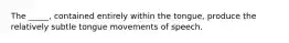 The _____, contained entirely within the tongue, produce the relatively subtle tongue movements of speech.