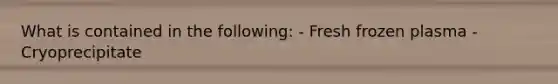 What is contained in the following: - Fresh frozen plasma - Cryoprecipitate