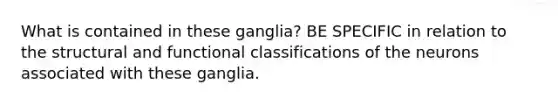 What is contained in these ganglia? BE SPECIFIC in relation to the structural and functional classifications of the neurons associated with these ganglia.