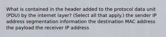 What is contained in the header added to the protocol data unit (PDU) by the internet layer? (Select all that apply.) the sender IP address segmentation information the destination MAC address the payload the receiver IP address