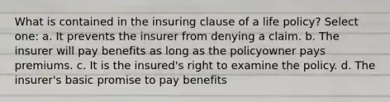 What is contained in the insuring clause of a life policy? Select one: a. It prevents the insurer from denying a claim. b. The insurer will pay benefits as long as the policyowner pays premiums. c. It is the insured's right to examine the policy. d. The insurer's basic promise to pay benefits