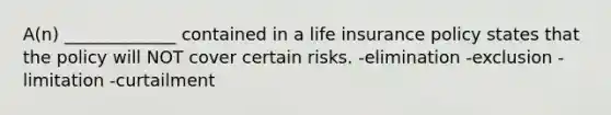 A(n) _____________ contained in a life insurance policy states that the policy will NOT cover certain risks. -elimination -exclusion -limitation -curtailment