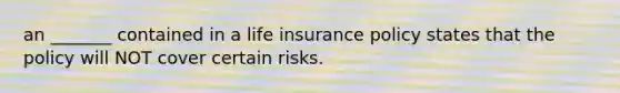 an _______ contained in a life insurance policy states that the policy will NOT cover certain risks.