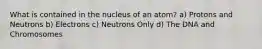 What is contained in the nucleus of an atom? a) Protons and Neutrons b) Electrons c) Neutrons Only d) The DNA and Chromosomes