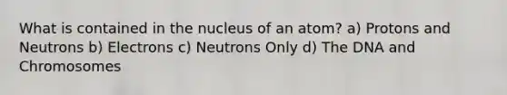 What is contained in the nucleus of an atom? a) Protons and Neutrons b) Electrons c) Neutrons Only d) The DNA and Chromosomes