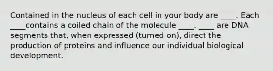 Contained in the nucleus of each cell in your body are ____. Each ____contains a coiled chain of the molecule ____. ____ are DNA segments that, when expressed (turned on), direct the production of proteins and influence our individual biological development.