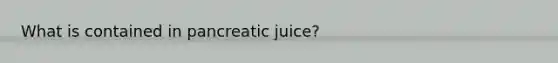 What is contained in pancreatic juice?