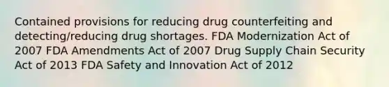 Contained provisions for reducing drug counterfeiting and detecting/reducing drug shortages. FDA Modernization Act of 2007 FDA Amendments Act of 2007 Drug Supply Chain Security Act of 2013 FDA Safety and Innovation Act of 2012