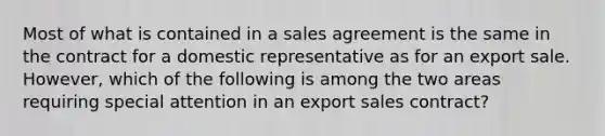 Most of what is contained in a sales agreement is the same in the contract for a domestic representative as for an export sale. However, which of the following is among the two areas requiring special attention in an export sales contract?