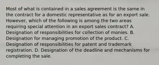 Most of what is contained in a sales agreement is the same in the contract for a domestic representative as for an export sale. However, which of the following is among the two areas requiring special attention in an export sales contract? A. Designation of responsibilities for collection of monies. B. Designation for managing promotion of the product. C. Designation of responsibilities for patent and trademark registration. D. Designation of the deadline and mechanisms for completing the sale.