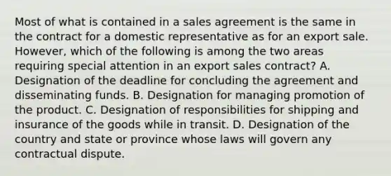 Most of what is contained in a sales agreement is the same in the contract for a domestic representative as for an export sale. However, which of the following is among the two areas requiring special attention in an export sales contract? A. Designation of the deadline for concluding the agreement and disseminating funds. B. Designation for managing promotion of the product. C. Designation of responsibilities for shipping and insurance of the goods while in transit. D. Designation of the country and state or province whose laws will govern any contractual dispute.