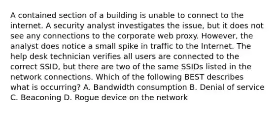 A contained section of a building is unable to connect to the internet. A security analyst investigates the issue, but it does not see any connections to the corporate web proxy. However, the analyst does notice a small spike in traffic to the Internet. The help desk technician verifies all users are connected to the correct SSID, but there are two of the same SSIDs listed in the network connections. Which of the following BEST describes what is occurring? A. Bandwidth consumption B. Denial of service C. Beaconing D. Rogue device on the network