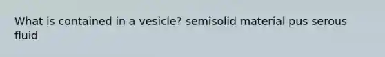 What is contained in a vesicle? semisolid material pus serous fluid