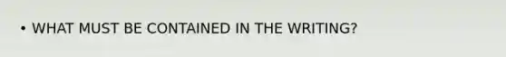• WHAT MUST BE CONTAINED IN THE WRITING?