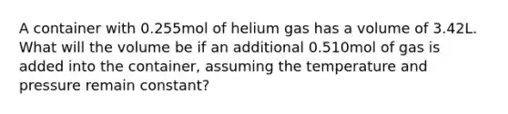 A container with 0.255mol of helium gas has a volume of 3.42L. What will the volume be if an additional 0.510mol of gas is added into the container, assuming the temperature and pressure remain constant?