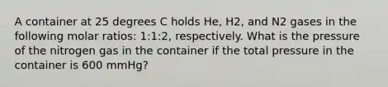 A container at 25 degrees C holds He, H2, and N2 gases in the following molar ratios: 1:1:2, respectively. What is the pressure of the nitrogen gas in the container if the total pressure in the container is 600 mmHg?