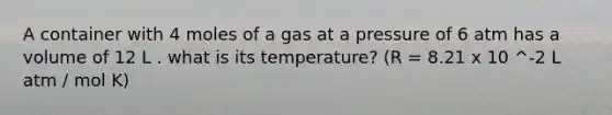 A container with 4 moles of a gas at a pressure of 6 atm has a volume of 12 L . what is its temperature? (R = 8.21 x 10 ^-2 L atm / mol K)