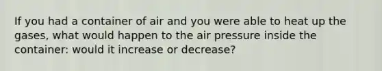 If you had a container of air and you were able to heat up the gases, what would happen to the air pressure inside the container: would it increase or decrease?