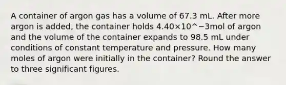 A container of argon gas has a volume of 67.3 mL. After more argon is added, the container holds 4.40×10^−3mol of argon and the volume of the container expands to 98.5 mL under conditions of constant temperature and pressure. How many moles of argon were initially in the container? Round the answer to three <a href='https://www.questionai.com/knowledge/kFFoNy5xk3-significant-figures' class='anchor-knowledge'>significant figures</a>.