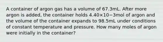 A container of argon gas has a volume of 67.3mL. After more argon is added, the container holds 4.40×10−3mol of argon and the volume of the container expands to 98.5mL under conditions of constant temperature and pressure. How many moles of argon were initially in the container?