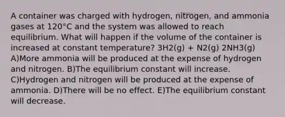 A container was charged with hydrogen, nitrogen, and ammonia gases at 120°C and the system was allowed to reach equilibrium. What will happen if the volume of the container is increased at constant temperature? 3H2(g) + N2(g) 2NH3(g) A)More ammonia will be produced at the expense of hydrogen and nitrogen. B)The equilibrium constant will increase. C)Hydrogen and nitrogen will be produced at the expense of ammonia. D)There will be no effect. E)The equilibrium constant will decrease.