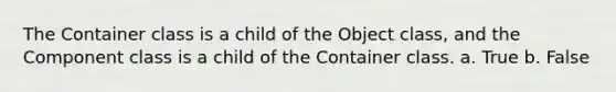 The Container class is a child of the Object class, and the Component class is a child of the Container class. a. True b. False