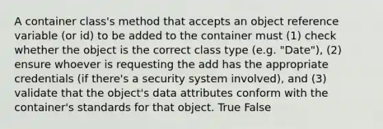 A container class's method that accepts an object reference variable (or id) to be added to the container must (1) check whether the object is the correct class type (e.g. "Date"), (2) ensure whoever is requesting the add has the appropriate credentials (if there's a security system involved), and (3) validate that the object's data attributes conform with the container's standards for that object. True False