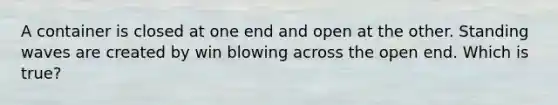 A container is closed at one end and open at the other. Standing waves are created by win blowing across the open end. Which is true?