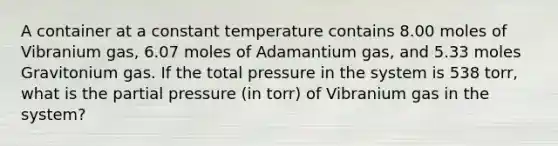 A container at a constant temperature contains 8.00 moles of Vibranium gas, 6.07 moles of Adamantium gas, and 5.33 moles Gravitonium gas. If the total pressure in the system is 538 torr, what is the partial pressure (in torr) of Vibranium gas in the system?