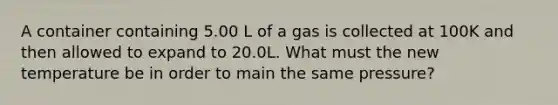 A container containing 5.00 L of a gas is collected at 100K and then allowed to expand to 20.0L. What must the new temperature be in order to main the same pressure?