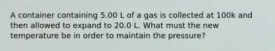 A container containing 5.00 L of a gas is collected at 100k and then allowed to expand to 20.0 L. What must the new temperature be in order to maintain the pressure?