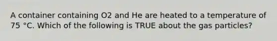 A container containing O2 and He are heated to a temperature of 75 °C. Which of the following is TRUE about the gas particles?