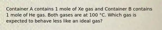 Container A contains 1 mole of Xe gas and Container B contains 1 mole of He gas. Both gases are at 100 °C. Which gas is expected to behave less like an ideal gas?