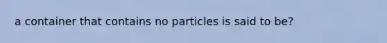 a container that contains no particles is said to be?