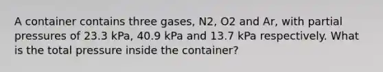 A container contains three gases, N2, O2 and Ar, with partial pressures of 23.3 kPa, 40.9 kPa and 13.7 kPa respectively. What is the total pressure inside the container?