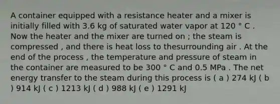 A container equipped with a resistance heater and a mixer is initially filled with 3.6 kg of saturated water vapor at 120 ° C . Now the heater and the mixer are turned on ; the steam is compressed , and there is heat loss to thesurrounding air . At the end of the process , the temperature and pressure of steam in the container are measured to be 300 ° C and 0.5 MPa . The net energy transfer to the steam during this process is ( a ) 274 kJ ( b ) 914 kJ ( c ) 1213 kJ ( d ) 988 kJ ( e ) 1291 kJ