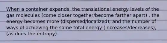 When a container expands, the translational energy levels of the gas molecules (come closer together/become farther apart) , the energy becomes more (dispersed/localized), and the number of ways of achieving the same total energy (increases/decreases), (as does the entropy).